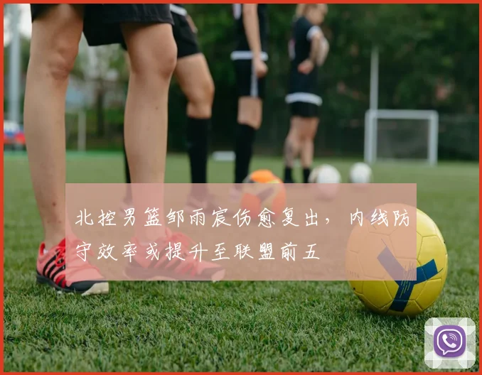 北控男篮邹雨宸伤愈复出，内线防守效率或提升至联盟前五