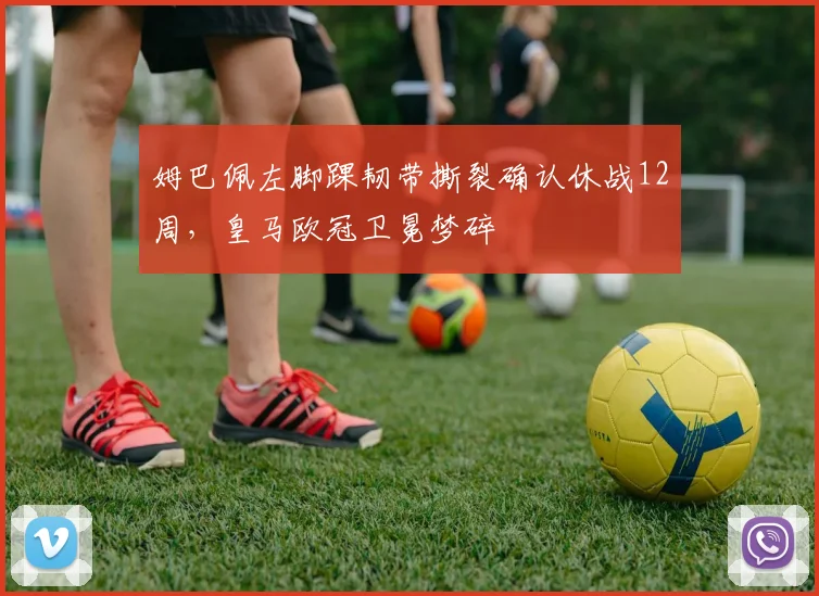 姆巴佩左脚踝韧带撕裂确认休战12周，皇马欧冠卫冕梦碎