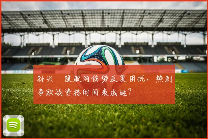 孙兴慜腹股沟伤势反复困扰,热刺争欧战资格时间表成谜?